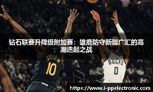 钻石联赛升降级附加赛：雄鹿防守新疆广汇的高潮迭起之战